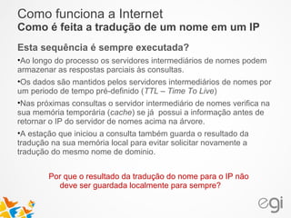 Como funciona a Internet 
Como é feita a tradução de um nome em um IP 
Esta sequência é sempre executada? 
•Ao longo do processo os servidores intermediários de nomes podem 
armazenar as respostas parciais às consultas. 
•Os dados são mantidos pelos servidores intermediários de nomes por 
um periodo de tempo pré-definido (TTL – Time To Live) 
•Nas próximas consultas o servidor intermediário de nomes verifica na 
sua memória temporária (cache) se já possui a informação antes de 
retornar o IP do servidor de nomes acima na árvore. 
•A estação que iniciou a consulta também guarda o resultado da 
tradução na sua memória local para evitar solicitar novamente a 
tradução do mesmo nome de dominio. 
Por que o resultado da tradução do nome para o IP não 
deve ser guardada localmente para sempre? 
 