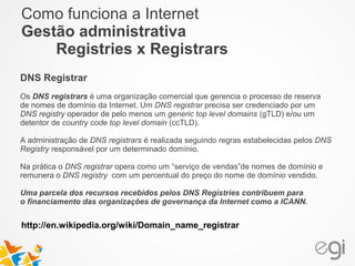 Como funciona a Internet 
Gestão administrativa 
Registries x Registrars 
DNS Registrar 
Os DNS registrars é uma organização comercial que gerencia o processo de reserva 
de nomes de domínio da Internet. Um DNS registrar precisa ser credenciado por um 
DNS registry operador de pelo menos um generic top level domains (gTLD) e/ou um 
detentor de country code top level domain (ccTLD). 
A administração de DNS registrars é realizada seguindo regras estabelecidas pelos DNS 
Registry responsável por um determinado domínio. 
Na prática o DNS registrar opera como um “serviço de vendas”de nomes de domínio e 
remunera o DNS registry com um percentual do preço do nome de domínio vendido. 
Uma parcela dos recursos recebidos pelos DNS Registries contribuem para 
o financiamento das organizações de governança da Internet como a ICANN. 
http://en.wikipedia.org/wiki/Domain_name_registrar 
 