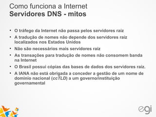 Como funciona a Internet 
Servidores DNS - mitos 
• O tráfego da Internet não passa pelos servidores raíz 
• A tradução de nomes não depende dos servidores raíz 
localizados nos Estados Unidos 
• Não são necessários mais servidores raíz 
• As transações para tradução de nomes não consomem banda 
na Internet 
• O Brasil possui cópias das bases de dados dos servidores raíz. 
• A IANA não está obrigada a conceder a gestão de um nome de 
dominio nacional (ccTLD) a um governo/instituição 
governamental 
 