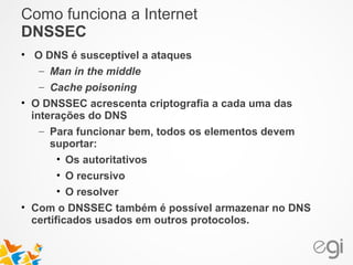 Como funciona a Internet 
DNSSEC 
• O DNS é susceptível a ataques 
– Man in the middle 
– Cache poisoning 
• O DNSSEC acrescenta criptografia a cada uma das 
interações do DNS 
– Para funcionar bem, todos os elementos devem 
suportar: 
• Os autoritativos 
• O recursivo 
• O resolver 
• Com o DNSSEC também é possível armazenar no DNS 
certificados usados em outros protocolos. 
 