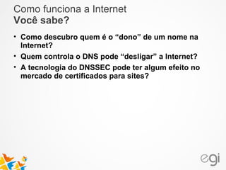 Como funciona a Internet 
Você sabe? 
• Como descubro quem é o “dono” de um nome na 
Internet? 
• Quem controla o DNS pode “desligar” a Internet? 
• A tecnologia do DNSSEC pode ter algum efeito no 
mercado de certificados para sites? 
 