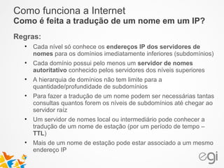 Como funciona a Internet 
Como é feita a tradução de um nome em um IP? 
Regras: 
• Cada nível só conhece os endereços IP dos servidores de 
nomes para os domínios imediatamente inferiores (subdomínios) 
• Cada domínio possui pelo menos um servidor de nomes 
autoritativo conhecido pelos servidores dos níveis superiores 
• A hierarquia de domínios não tem limite para a 
quantidade/profundidade de subdomínios 
• Para fazer a tradução de um nome podem ser necessárias tantas 
consultas quantos forem os níveis de subdomínios até chegar ao 
servidor raíz 
• Um servidor de nomes local ou intermediário pode conhecer a 
tradução de um nome de estação (por um período de tempo – 
TTL) 
• Mais de um nome de estação pode estar associado a um mesmo 
endereço IP 
 