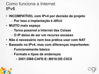 Como funciona a Internet 
IPv6 
• INCOMPATÍVEL com IPv4 por decisão de projeto 
– Por isso a implantação é difícil 
• MUITO mais espaço 
– Torna possível a Internet das Coisas 
– O IP deixa de ser um recurso escasso 
• Não é necessário nem boa prática usar com NAT 
• Baseado no IPv4, mas com diferenças importantes: 
– Funcionamento básico 
– Formato e tipos de endereços 
• 2001:DB8:CAFE:E::B010:DE:C0C0 
 