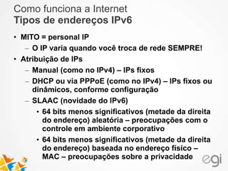 Como funciona a Internet 
Tipos de endereços IPv6 
• MITO = personal IP 
– O IP varia quando você troca de rede SEMPRE! 
• Atribuição de IPs 
– Manual (como no IPv4) – IPs fixos 
– DHCP ou via PPPoE (como no IPv4) – IPs fixos ou 
dinâmicos, conforme configuração 
– SLAAC (novidade do IPv6) 
• 64 bits menos significativos (metade da direita 
do endereço) aleatória – preocupações com o 
controle em ambiente corporativo 
• 64 bits menos significativos (metade da direita 
do endereço) baseada no endereço físico – 
MAC – preocupações sobre a privacidade 
 
