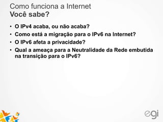 Como funciona a Internet 
Você sabe? 
• O IPv4 acaba, ou não acaba? 
• Como está a migração para o IPv6 na Internet? 
• O IPv6 afeta a privacidade? 
• Qual a ameaça para a Neutralidade da Rede embutida 
na transição para o IPv6? 
 