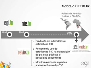 Latin America and Portuguese
speaking African countries
CETIC UNESCO (*)
Regional Center of Studies
for the Development of the
Information Society
Países da América
Latina e PALOPs
20121995 2005
 Produção de indicadores e
estatísticas TIC
 Fomento do uso de
estatísticas TIC na elaboração
de políticas públicas e
pesquisas acadêmicas
 Monitoramento de impactos
socioeconômico das TIC
Sobre o CETIC.br
 