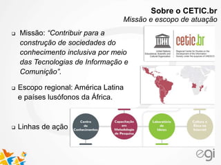  Escopo regional: América Latina
e países lusófonos da África.
 Linhas de ação
 Missão: “Contribuir para a
construção de sociedades do
conhecimento inclusiva por meio
das Tecnologias de Informação e
Comunição”.
Sobre o CETIC.br
Missão e escopo de atuação
 