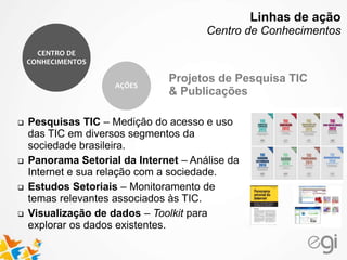 Projetos de Pesquisa TIC
& Publicações
 Pesquisas TIC – Medição do acesso e uso
das TIC em diversos segmentos da
sociedade brasileira.
 Panorama Setorial da Internet – Análise da
Internet e sua relação com a sociedade.
 Estudos Setoriais – Monitoramento de
temas relevantes associados às TIC.
 Visualização de dados – Toolkit para
explorar os dados existentes.
CENTRO DE
CONHECIMENTOS
AÇÕES
Linhas de ação
Centro de Conhecimentos
 