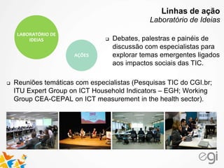 Linhas de ação
Laboratório de Ideias
 Debates, palestras e painéis de
discussão com especialistas para
explorar temas emergentes ligados
aos impactos sociais das TIC.
OBJECTIV
E
LABORATÓRIO DE
IDEIAS
AÇÕES
 Reuniões temáticas com especialistas (Pesquisas TIC do CGI.br;
ITU Expert Group on ICT Household Indicators – EGH; Working
Group CEA-CEPAL on ICT measurement in the health sector).
 