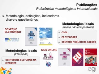 GOVERNO
ELETRÔNICO
KIDS ONLINE
 OSFIL
 PROVEDORES
 CENTROS PÚBLICO DE ACESSO
Metodologias locais
(dados não-comparáveis)
 CONTEÚDOS CULTURAIS NA
INTERNET
Metodologias locais
(Planejada)
 Metodologia, definições, indicadores-
chave e questionários
Publicações
Referências metodológicas internacionais
 