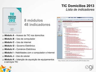  Módulo A – Acesso às TIC nos domicílios
 Módulo B – Uso de computador
 Módulo C – Uso de Internet
 Módulo G – Governo Eletrônico
 Módulo H – Comércio Eletrônico
 Módulo I – Habilidades com o computador e Internet
 Módulo J – Uso do celular
 Módulo K – Intenção de aquisição de equipamentos
e serviços TIC
http://www.cetic.br/usuarios/tic/2012/index.htm
8 módulos
48 indicadores
TIC Domicílios 2013
Lista de indicadores
 