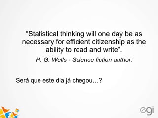 “Statistical thinking will one day be as
necessary for efficient citizenship as the
ability to read and write”.
H. G. Wells - Science fiction author.
Será que este dia já chegou…?
 