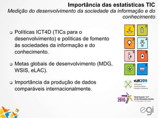  Políticas ICT4D (TICs para o
desenvolvimento) e políticas de fomento
às sociedades da informação e do
conhecimento.
 Metas globais de desenvolvimento (MDG,
WSIS, eLAC).
 Importância da produção de dados
comparáveis internacionalmente.
Importância das estatísticas TIC
Medição do desenvolvimento da sociedade da informação e do
conhecimento
 