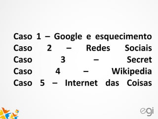 Caso 1 – Google e esquecimento
Caso 2 – Redes Sociais
Caso 3 – Secret
Caso 4 – Wikipedia
Caso 5 – Internet das Coisas
 
