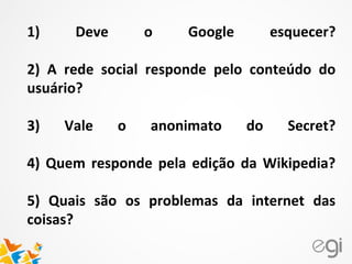 1) Deve o Google esquecer?
2) A rede social responde pelo conteúdo do
usuário?
3) Vale o anonimato do Secret?
4) Quem responde pela edição da Wikipedia?
5) Quais são os problemas da internet das
coisas?
 