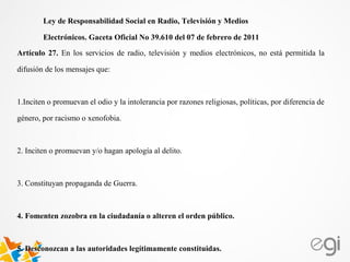Artículo 27. En los servicios de radio, televisión y medios electrónicos, no está permitida la
difusión de los mensajes que:
1.Inciten o promuevan el odio y la intolerancia por razones religiosas, políticas, por diferencia de
género, por racismo o xenofobia.
2. Inciten o promuevan y/o hagan apología al delito.
3. Constituyan propaganda de Guerra.
4. Fomenten zozobra en la ciudadanía o alteren el orden público.
5. Desconozcan a las autoridades legítimamente constituidas.
Ley de Responsabilidad Social en Radio, Televisión y Medios
Electrónicos. Gaceta Oficial No 39.610 del 07 de febrero de 2011
 