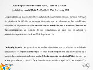 Los proveedores de medios electrónicos deberán establecer mecanismos que permitan restringir,
sin dilaciones, la difusión de mensajes divulgados que se subsuman en las prohibiciones
contenidas en el presente artículo, cuando ello sea solicitado por la Comisión Nacional de
Telecomunicaciones en ejercicio de sus competencias, en cuyo caso se aplicará el
procedimiento previsto en el artículo 33 de la presente Ley.
Parágrafo Segundo: los proveedores de medios electrónicos que no atiendan las solicitudes
realizadas por los órganos competentes a los fines de dar cumplimiento a las disposiciones de la
presente Ley, serán sancionados con multa de hasta un cuatro por ciento (4%) de los ingresos
brutos generados en el ejercicio fiscal inmediatamente anterior a aquél en el cual se cometió la
infracción.
Ley de Responsabilidad Social en Radio, Televisión y Medios
Electrónicos. Gaceta Oficial No 39.610 del 07 de febrero de 2011
 