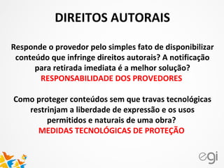DIREITOS AUTORAIS
Responde o provedor pelo simples fato de disponibilizar
conteúdo que infringe direitos autorais? A notificação
para retirada imediata é a melhor solução?
RESPONSABILIDADE DOS PROVEDORES
Como proteger conteúdos sem que travas tecnológicas
restrinjam a liberdade de expressão e os usos
permitidos e naturais de uma obra?
MEDIDAS TECNOLÓGICAS DE PROTEÇÃO
 