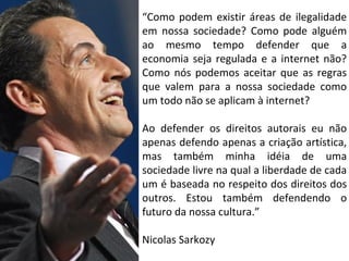 “Como podem existir áreas de ilegalidade
em nossa sociedade? Como pode alguém
ao mesmo tempo defender que a
economia seja regulada e a internet não?
Como nós podemos aceitar que as regras
que valem para a nossa sociedade como
um todo não se aplicam à internet?
Ao defender os direitos autorais eu não
apenas defendo apenas a criação artística,
mas também minha idéia de uma
sociedade livre na qual a liberdade de cada
um é baseada no respeito dos direitos dos
outros. Estou também defendendo o
futuro da nossa cultura.”
Nicolas Sarkozy
 