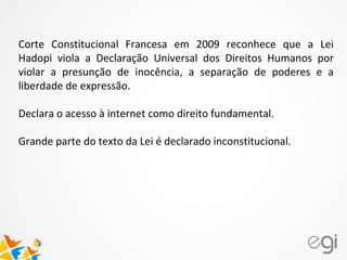 Corte Constitucional Francesa em 2009 reconhece que a Lei
Hadopi viola a Declaração Universal dos Direitos Humanos por
violar a presunção de inocência, a separação de poderes e a
liberdade de expressão.
Declara o acesso à internet como direito fundamental.
Grande parte do texto da Lei é declarado inconstitucional.
 