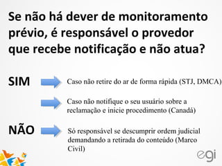 Se não há dever de monitoramento
prévio, é responsável o provedor
que recebe notificação e não atua?
SIM
NÃO
Caso não retire do ar de forma rápida (STJ, DMCA)
Caso não notifique o seu usuário sobre a
reclamação e inicie procedimento (Canadá)
Só responsável se descumprir ordem judicial
demandando a retirada do conteúdo (Marco
Civil)
 