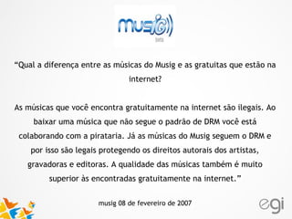 “Qual a diferença entre as músicas do Musig e as gratuitas que estão na
internet?
As músicas que você encontra gratuitamente na internet são ilegais. Ao
baixar uma música que não segue o padrão de DRM você está
colaborando com a pirataria. Já as músicas do Musig seguem o DRM e
por isso são legais protegendo os direitos autorais dos artistas,
gravadoras e editoras. A qualidade das músicas também é muito
superior às encontradas gratuitamente na internet.”
musig 08 de fevereiro de 2007
 