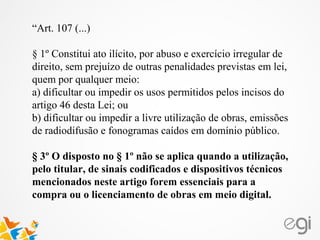 “Art. 107 (...)
§ 1º Constitui ato ilícito, por abuso e exercício irregular de
direito, sem prejuízo de outras penalidades previstas em lei,
quem por qualquer meio:
a) dificultar ou impedir os usos permitidos pelos incisos do
artigo 46 desta Lei; ou
b) dificultar ou impedir a livre utilização de obras, emissões
de radiodifusão e fonogramas caídos em domínio público.
§ 3º O disposto no § 1º não se aplica quando a utilização,
pelo titular, de sinais codificados e dispositivos técnicos
mencionados neste artigo forem essenciais para a
compra ou o licenciamento de obras em meio digital.
 