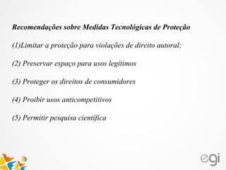 Recomendações sobre Medidas Tecnológicas de Proteção
(1)Limitar a proteção para violações de direito autoral;
(2) Preservar espaço para usos legítimos
(3) Proteger os direitos de consumidores
(4) Proibir usos anticompetitivos
(5) Permitir pesquisa científica
 