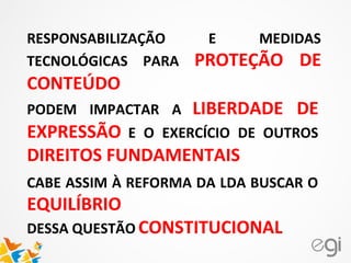 RESPONSABILIZAÇÃO E MEDIDAS
TECNOLÓGICAS PARA PROTEÇÃO DE
CONTEÚDO
PODEM IMPACTAR A LIBERDADE DE
EXPRESSÃO E O EXERCÍCIO DE OUTROS
DIREITOS FUNDAMENTAIS
CABE ASSIM À REFORMA DA LDA BUSCAR O
EQUILÍBRIO
DESSA QUESTÃO CONSTITUCIONAL
 