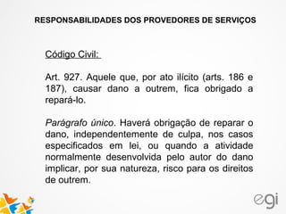 RESPONSABILIDADES DOS PROVEDORES DE SERVIÇOS
Código Civil:
Art. 927. Aquele que, por ato ilícito (arts. 186 e
187), causar dano a outrem, fica obrigado a
repará-lo.
Parágrafo único. Haverá obrigação de reparar o
dano, independentemente de culpa, nos casos
especificados em lei, ou quando a atividade
normalmente desenvolvida pelo autor do dano
implicar, por sua natureza, risco para os direitos
de outrem.
 