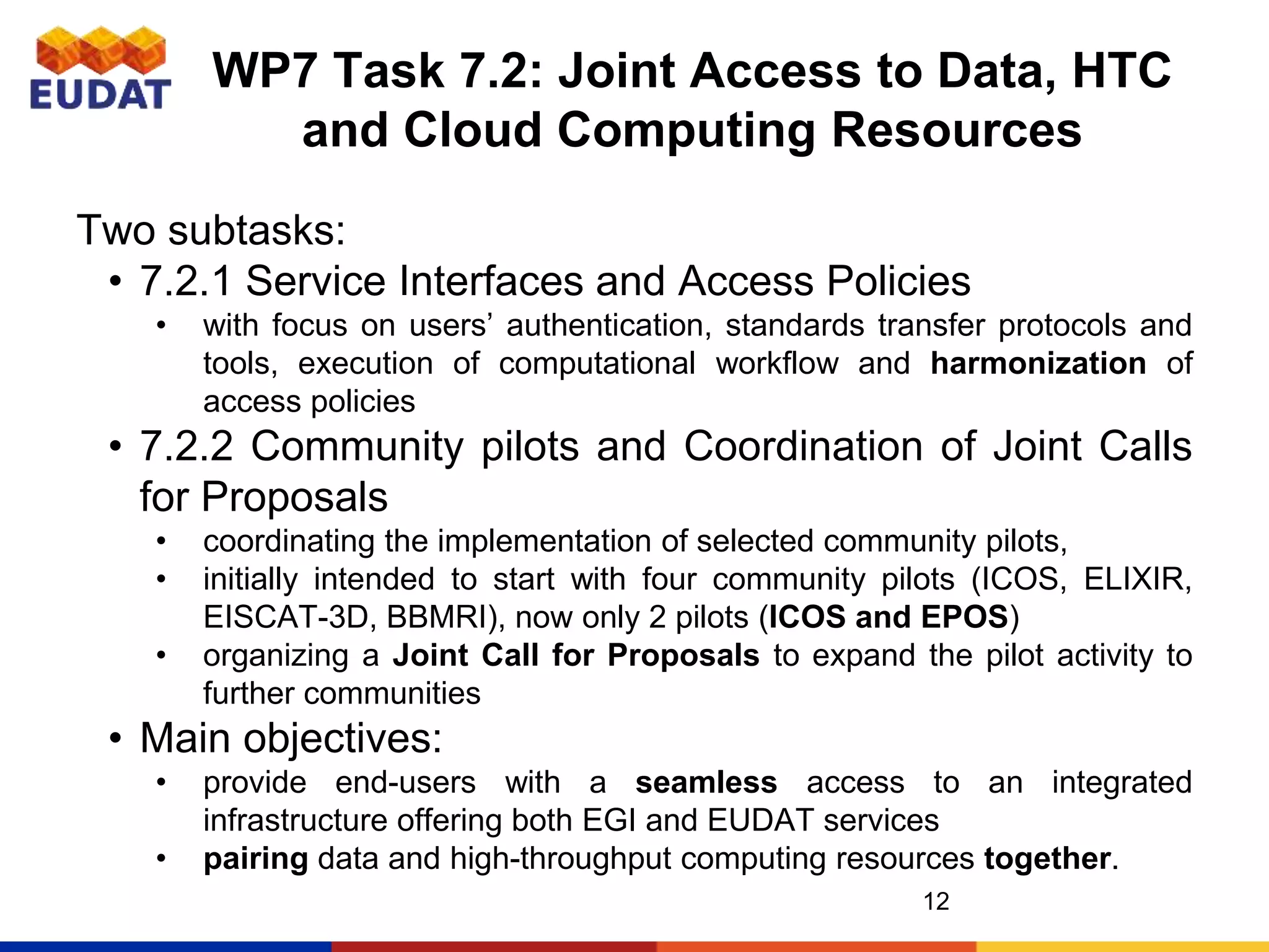 WP7 Task 7.2: Joint Access to Data, HTC
and Cloud Computing Resources
Two subtasks:
• 7.2.1 Service Interfaces and Access Policies
• with focus on users’ authentication, standards transfer protocols and
tools, execution of computational workflow and harmonization of
access policies
• 7.2.2 Community pilots and Coordination of Joint Calls
for Proposals
• coordinating the implementation of selected community pilots,
• initially intended to start with four community pilots (ICOS, ELIXIR,
EISCAT-3D, BBMRI), now only 2 pilots (ICOS and EPOS)
• organizing a Joint Call for Proposals to expand the pilot activity to
further communities
• Main objectives:
• provide end-users with a seamless access to an integrated
infrastructure offering both EGI and EUDAT services
• pairing data and high-throughput computing resources together.
12
 