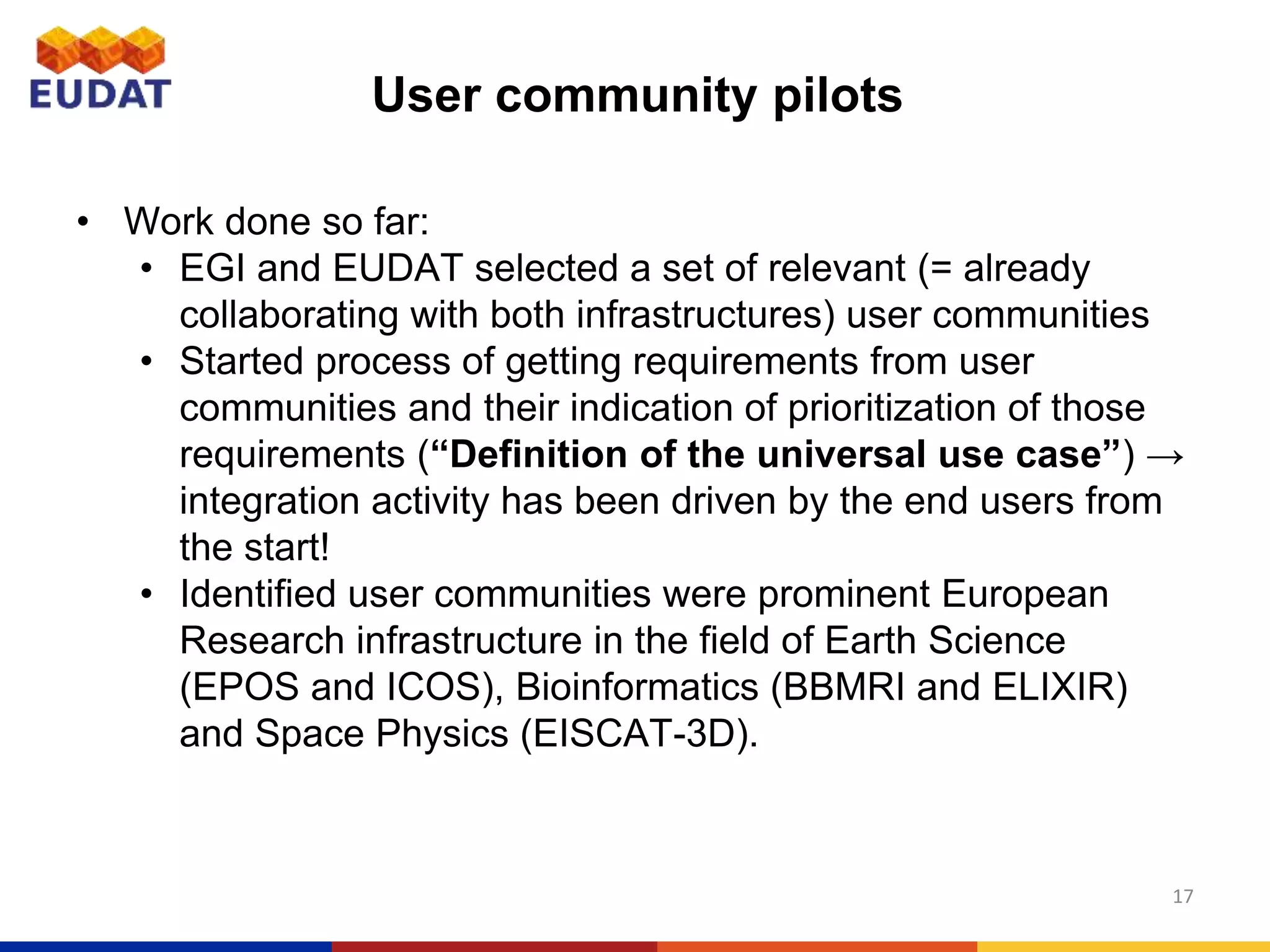 • Work done so far:
• EGI and EUDAT selected a set of relevant (= already
collaborating with both infrastructures) user communities
• Started process of getting requirements from user
communities and their indication of prioritization of those
requirements (“Definition of the universal use case”) →
integration activity has been driven by the end users from
the start!
• Identified user communities were prominent European
Research infrastructure in the field of Earth Science
(EPOS and ICOS), Bioinformatics (BBMRI and ELIXIR)
and Space Physics (EISCAT-3D).
User community pilots
17
 