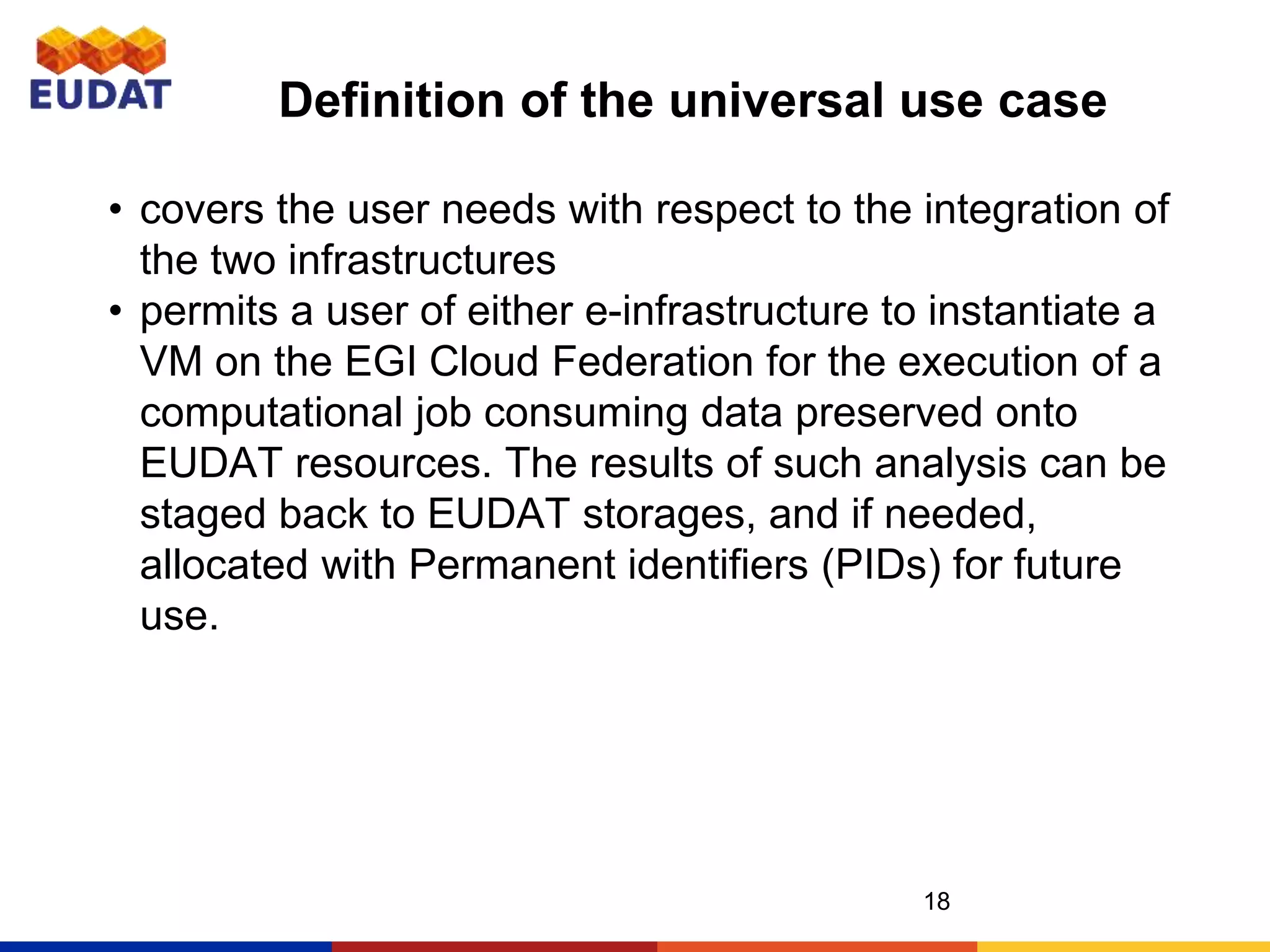 Definition of the universal use case
18
• covers the user needs with respect to the integration of
the two infrastructures
• permits a user of either e-infrastructure to instantiate a
VM on the EGI Cloud Federation for the execution of a
computational job consuming data preserved onto
EUDAT resources. The results of such analysis can be
staged back to EUDAT storages, and if needed,
allocated with Permanent identifiers (PIDs) for future
use.
 