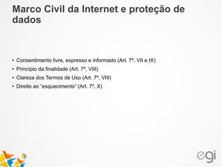 • Consentimento livre, expresso e informado (Art. 7º, VII e IX)
• Princípio da finalidade (Art. 7º, VIII)
• Clareza dos Termos de Uso (Art. 7º, VIII)
• Direito ao “esquecimento” (Art. 7º, X)
Marco Civil da Internet e proteção de
dados
 