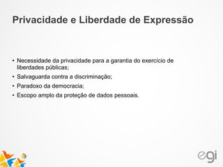 • Necessidade da privacidade para a garantia do exercício de
liberdades públicas;
• Salvaguarda contra a discriminação;
• Paradoxo da democracia;
• Escopo amplo da proteção de dados pessoais.
Privacidade e Liberdade de Expressão
 