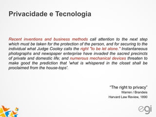 Recent inventions and business methods call attention to the next step
which must be taken for the protection of the person, and for securing to the
individual what Judge Cooley calls the right "to be let alone." Instantaneous
photographs and newspaper enterprise have invaded the sacred precincts
of private and domestic life; and numerous mechanical devices threaten to
make good the prediction that 'what is whispered in the closet shall be
proclaimed from the house-tops'.
!
!
“The right to privacy”
Warren / Brandeis
Harvard Law Review, 1890
Privacidade e Tecnologia
 
