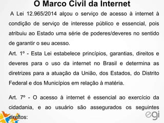 O Marco Civil da Internet
A Lei 12.965/2014 alçou o serviço de acesso à internet à
condição de serviço de interesse público e essencial, pois
atribuiu ao Estado uma série de poderes/deveres no sentido
de garantir o seu acesso.
Art. 1º - Esta Lei estabelece princípios, garantias, direitos e
deveres para o uso da internet no Brasil e determina as
diretrizes para a atuação da União, dos Estados, do Distrito
Federal e dos Municípios em relação à matéria.
Art. 7º - O acesso à internet é essencial ao exercício da
cidadania, e ao usuário são assegurados os seguintes
direitos:
 