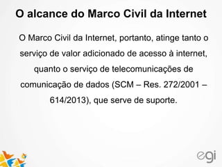 O alcance do Marco Civil da Internet
O Marco Civil da Internet, portanto, atinge tanto o
serviço de valor adicionado de acesso à internet,
quanto o serviço de telecomunicações de
comunicação de dados (SCM – Res. 272/2001 –
614/2013), que serve de suporte.
 