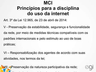 MCI
Princípios para a disciplina
do uso da internet
Art. 3º da Lei 12.965, de 23 de abril de 2014:
V - Preservação da estabilidade, segurança e funcionalidade
da rede, por meio de medidas técnicas compatíveis com os
padrões internacionais e pelo estímulo ao uso de boas
práticas;
VI – Responsabilização dos agentes de acordo com suas
atividades, nos termos da lei;
VII – Preservação da natureza participativa da rede;
 