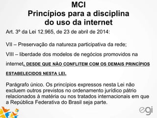 MCI
Princípios para a disciplina
do uso da internet
Art. 3º da Lei 12.965, de 23 de abril de 2014:
VII – Preservação da natureza participativa da rede;
VIII – liberdade dos modelos de negócios promovidos na
internet, DESDE QUE NÃO CONFLITEM COM OS DEMAIS PRINCÍPIOS
ESTABELECIDOS NESTA LEI.
Parágrafo único. Os princípios expressos nesta Lei não
excluem outros previstos no ordenamento jurídico pátrio
relacionados à matéria ou nos tratados internacionais em que
a República Federativa do Brasil seja parte.
 