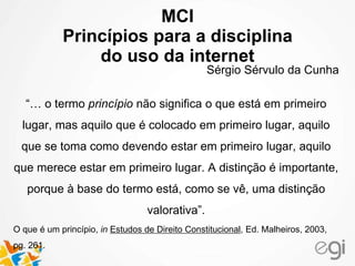 MCI
Princípios para a disciplina
do uso da internet
Sérgio Sérvulo da Cunha
“… o termo princípio não significa o que está em primeiro
lugar, mas aquilo que é colocado em primeiro lugar, aquilo
que se toma como devendo estar em primeiro lugar, aquilo
que merece estar em primeiro lugar. A distinção é importante,
porque à base do termo está, como se vê, uma distinção
valorativa”.
O que é um princípio, in Estudos de Direito Constitucional, Ed. Malheiros, 2003,
pg. 261.
 