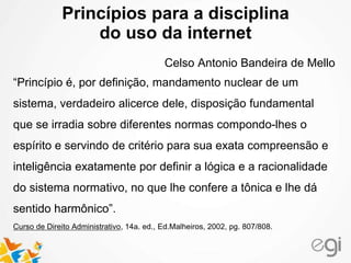 Princípios para a disciplina
do uso da internet
Celso Antonio Bandeira de Mello
“Princípio é, por definição, mandamento nuclear de um
sistema, verdadeiro alicerce dele, disposição fundamental
que se irradia sobre diferentes normas compondo-lhes o
espírito e servindo de critério para sua exata compreensão e
inteligência exatamente por definir a lógica e a racionalidade
do sistema normativo, no que lhe confere a tônica e lhe dá
sentido harmônico”.
Curso de Direito Administrativo, 14a. ed., Ed.Malheiros, 2002, pg. 807/808.
 
