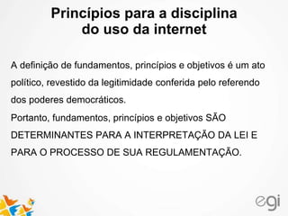 Princípios para a disciplina
do uso da internet
A definição de fundamentos, princípios e objetivos é um ato
político, revestido da legitimidade conferida pelo referendo
dos poderes democráticos.
Portanto, fundamentos, princípios e objetivos SÃO
DETERMINANTES PARA A INTERPRETAÇÃO DA LEI E
PARA O PROCESSO DE SUA REGULAMENTAÇÃO.
 