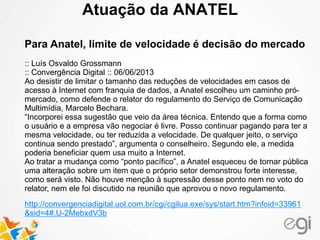 Atuação da ANATEL
Para Anatel, limite de velocidade é decisão do mercado
:: Luís Osvaldo Grossmann
:: Convergência Digital :: 06/06/2013
Ao desistir de limitar o tamanho das reduções de velocidades em casos de
acesso à Internet com franquia de dados, a Anatel escolheu um caminho pró-
mercado, como defende o relator do regulamento do Serviço de Comunicação
Multimídia, Marcelo Bechara.
“Incorporei essa sugestão que veio da área técnica. Entendo que a forma como
o usuário e a empresa vão negociar é livre. Posso continuar pagando para ter a
mesma velocidade, ou ter reduzida a velocidade. De qualquer jeito, o serviço
continua sendo prestado”, argumenta o conselheiro. Segundo ele, a medida
poderia beneficiar quem usa muito a Internet.
Ao tratar a mudança como “ponto pacífico”, a Anatel esqueceu de tornar pública
uma alteração sobre um item que o próprio setor demonstrou forte interesse,
como será visto. Não houve menção à supressão desse ponto nem no voto do
relator, nem ele foi discutido na reunião que aprovou o novo regulamento.
http://convergenciadigital.uol.com.br/cgi/cgilua.exe/sys/start.htm?infoid=33961
&sid=4#.U-2MebxdV3b
 