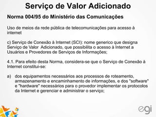 Serviço de Valor Adicionado
Norma 004/95 do Ministério das Comunicações
Uso de meios da rede pública de telecomunicações para acesso à
internet
c) Serviço de Conexão à Internet (SCI): nome generico que designa
Serviço de Valor Adicionado, que possibilita o acesso à Internet a
Usuários e Provedores de Serviços de Informações;
4.1. Para efeito desta Norma, considera-se que o Serviço de Conexão à
Internet constitui-se:
a) dos equipamentos necessários aos processos de roteamento,
armazenamento e encaminhamento de informações, e dos "software"
e "hardware" necessários para o provedor implementar os protocolos
da Internet e gerenciar e administrar o serviço;
 