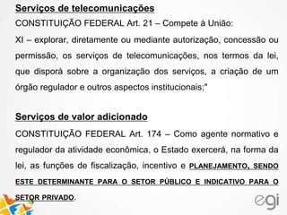 Serviços de telecomunicações
CONSTITUIÇÃO FEDERAL Art. 21 – Compete à União:
XI – explorar, diretamente ou mediante autorização, concessão ou
permissão, os serviços de telecomunicações, nos termos da lei,
que disporá sobre a organização dos serviços, a criação de um
órgão regulador e outros aspectos institucionais;"
Serviços de valor adicionado
CONSTITUIÇÃO FEDERAL Art. 174 – Como agente normativo e
regulador da atividade econômica, o Estado exercerá, na forma da
lei, as funções de fiscalização, incentivo e PLANEJAMENTO, SENDO
ESTE DETERMINANTE PARA O SETOR PÚBLICO E INDICATIVO PARA O
SETOR PRIVADO.
 