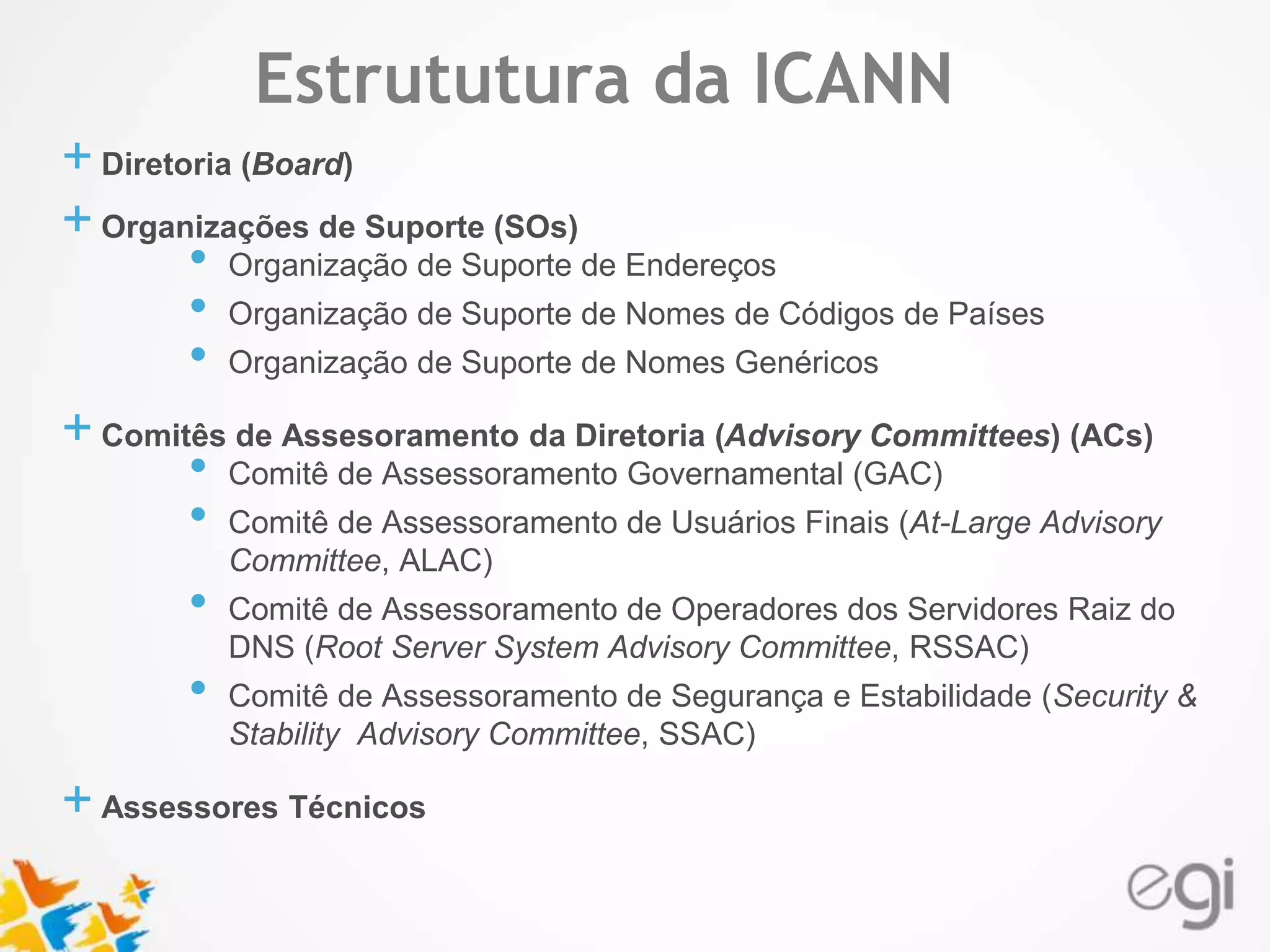 Estrututura da ICANN 
Text 
+ Diretoria (Board) 
+ Organizações de Suporte (SOs) 
• Organização de Suporte de Endereços 
• Organização de Suporte de Nomes de Códigos de Países 
• Organização de Suporte de Nomes Genéricos 
+ Comitês de Assesoramento da Diretoria (Advisory Committees) (ACs) 
• Comitê de Assessoramento Governamental (GAC) 
• Comitê de Assessoramento de Usuários Finais (At-Large Advisory 
Committee, ALAC) 
• Comitê de Assessoramento de Operadores dos Servidores Raiz do 
DNS (Root Server System Advisory Committee, RSSAC) 
• Comitê de Assessoramento de Segurança e Estabilidade (Security & 
Stability Advisory Committee, SSAC) 
+ Assessores Técnicos 
 