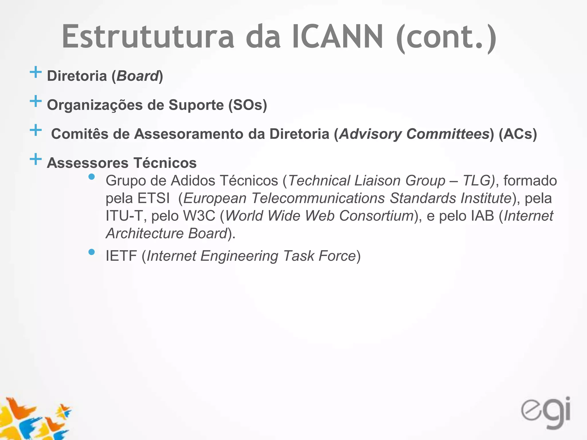 Estrututura da ICANN (cont.) 
Text 
+ Diretoria (Board) 
+ Organizações de Suporte (SOs) 
+ Comitês de Assesoramento da Diretoria (Advisory Committees) (ACs) 
+ Assessores Técnicos 
• Grupo de Adidos Técnicos (Technical Liaison Group – TLG), formado 
pela ETSI (European Telecommunications Standards Institute), pela 
ITU-T, pelo W3C (World Wide Web Consortium), e pelo IAB (Internet 
Architecture Board). 
• IETF (Internet Engineering Task Force) 
 