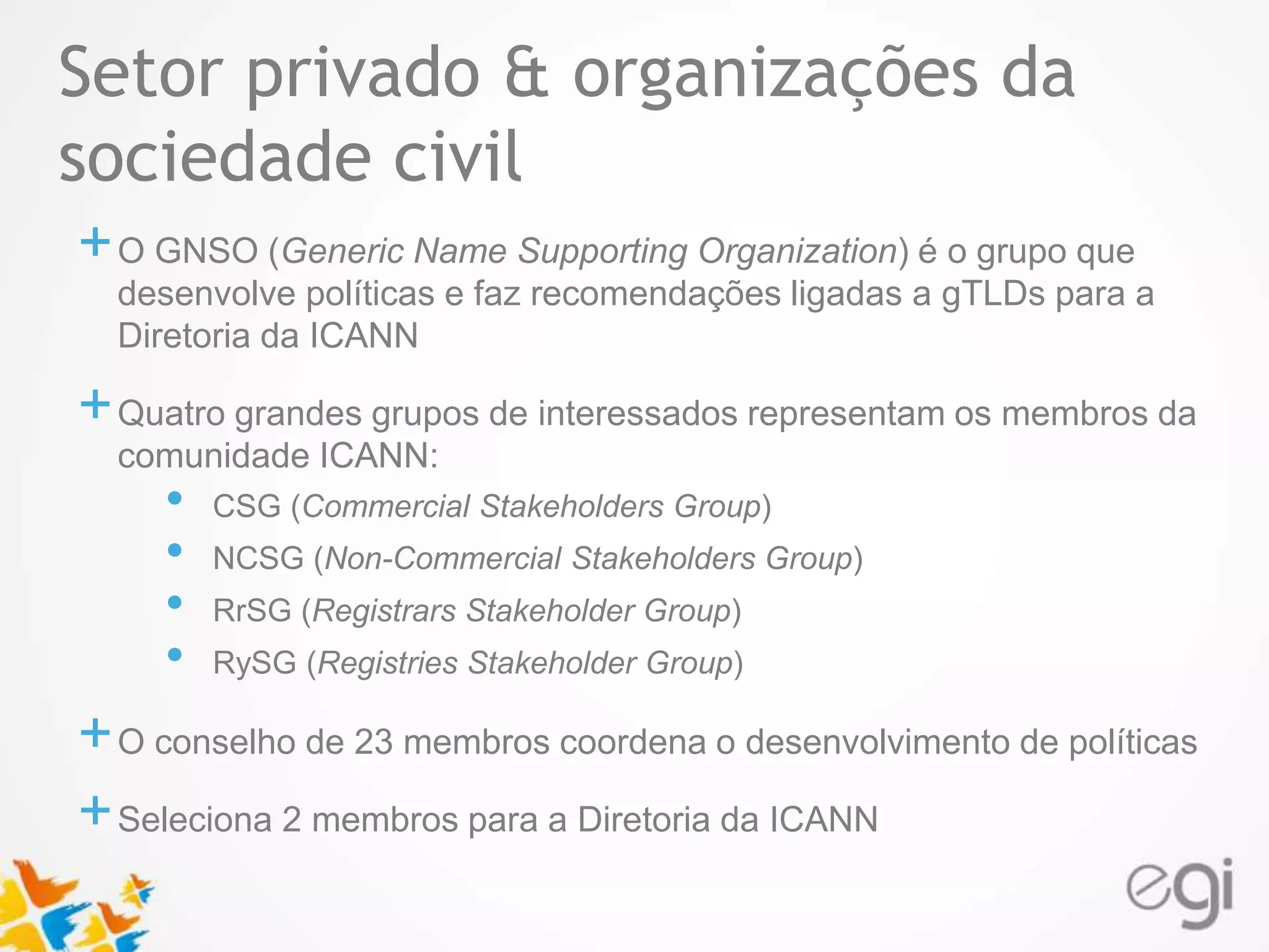 Setor privado & organizações da 
sociedade civil 
Text 
+O GNSO (Generic Name Supporting Organization) é o grupo que 
desenvolve políticas e faz recomendações ligadas a gTLDs para a 
Diretoria da ICANN 
+Quatro grandes grupos de interessados representam os membros da 
comunidade ICANN: 
• CSG (Commercial Stakeholders Group) 
• NCSG (Non-Commercial Stakeholders Group) 
• RrSG (Registrars Stakeholder Group) 
• RySG (Registries Stakeholder Group) 
+O conselho de 23 membros coordena o desenvolvimento de políticas 
+Seleciona 2 membros para a Diretoria da ICANN 
 