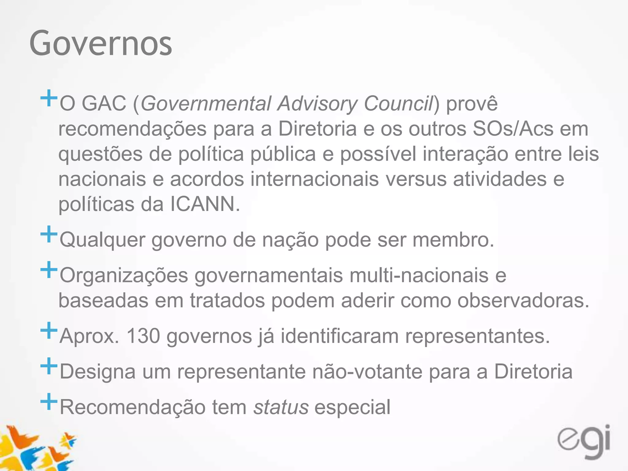 Governos 
Text 
+O GAC (Governmental Advisory Council) provê 
recomendações para a Diretoria e os outros SOs/Acs em 
questões de política pública e possível interação entre leis 
nacionais e acordos internacionais versus atividades e 
políticas da ICANN. 
+Qualquer governo de nação pode ser membro. 
+Organizações governamentais multi-nacionais e 
baseadas em tratados podem aderir como observadoras. 
+Aprox. 130 governos já identificaram representantes. 
+Designa um representante não-votante para a Diretoria 
+Recomendação tem status especial 
 